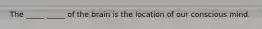 The _____ _____ of the brain is the location of our conscious mind.