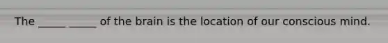 The _____ _____ of the brain is the location of our conscious mind.