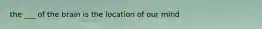 the ___ of the brain is the location of our mind