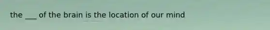 the ___ of the brain is the location of our mind