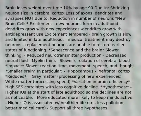 Brain loses weight over time 10% by age 90 Due to: Shrinking neuron size in cerebral cortex Loss of axons, dendrites and synapses NOT due to: Reduction in number of neurons *New Brain Cells* Excitement - new neurons form in adulthood - dendrites grow with new experiences -dendrites grow with antidepressant use Excitement Tempered - brain growth is slow and limited in late adulthood. - medical treatment may destroy neurons - replacement neurons are unable to restore earlier states of functioning. *Senescence and the brain* Slower thinking: - Reduced neurotransmitter production - Decreased neural fluid - Myelin thins - Slower circulation of cerebral blood *Impact*: Slower reaction time, movement, speech, and thought. *Smaller brain* In particular: - Hippocampus - Prefrontal cortex *Reduced*: - Gray matter (processing of new experiences) - White matter (processing speed) *Variation in brain efficiency* - High SES correlates with less cognitive decline. *Hypotheses:* - Higher IQs at the start of late adulthood so the declines are not as noticeable. - More educated more likely to keep minds active. - Higher IQ is associated w/ healthier life (i.e., less pollution, better medical care) - Support all three hypotheses.