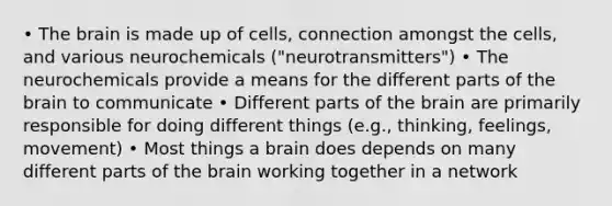 • The brain is made up of cells, connection amongst the cells, and various neurochemicals ("neurotransmitters") • The neurochemicals provide a means for the different parts of the brain to communicate • Different parts of the brain are primarily responsible for doing different things (e.g., thinking, feelings, movement) • Most things a brain does depends on many different parts of the brain working together in a network