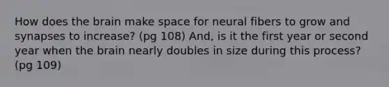 How does the brain make space for neural fibers to grow and synapses to increase? (pg 108) And, is it the first year or second year when the brain nearly doubles in size during this process? (pg 109)