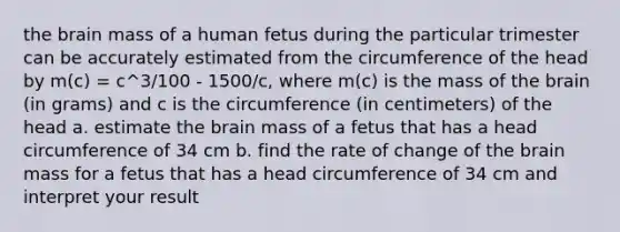 the brain mass of a human fetus during the particular trimester can be accurately estimated from the circumference of the head by m(c) = c^3/100 - 1500/c, where m(c) is the mass of the brain (in grams) and c is the circumference (in centimeters) of the head a. estimate the brain mass of a fetus that has a head circumference of 34 cm b. find the rate of change of the brain mass for a fetus that has a head circumference of 34 cm and interpret your result