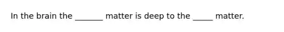 In the brain the _______ matter is deep to the _____ matter.