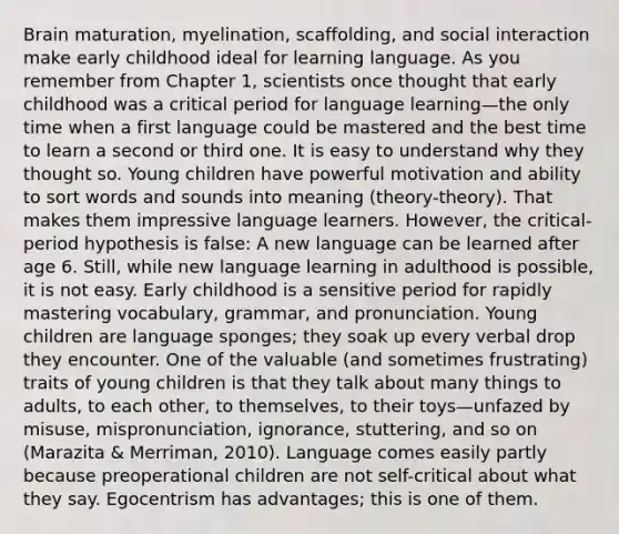 Brain maturation, myelination, scaffolding, and social interaction make early childhood ideal for learning language. As you remember from Chapter 1, scientists once thought that early childhood was a critical period for language learning—the only time when a first language could be mastered and the best time to learn a second or third one. It is easy to understand why they thought so. Young children have powerful motivation and ability to sort words and sounds into meaning (theory-theory). That makes them impressive language learners. However, the critical-period hypothesis is false: A new language can be learned after age 6. Still, while new language learning in adulthood is possible, it is not easy. Early childhood is a sensitive period for rapidly mastering vocabulary, grammar, and pronunciation. Young children are language sponges; they soak up every verbal drop they encounter. One of the valuable (and sometimes frustrating) traits of young children is that they talk about many things to adults, to each other, to themselves, to their toys—unfazed by misuse, mispronunciation, ignorance, stuttering, and so on (Marazita & Merriman, 2010). Language comes easily partly because preoperational children are not self-critical about what they say. Egocentrism has advantages; this is one of them.