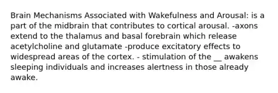 Brain Mechanisms Associated with Wakefulness and Arousal: is a part of the midbrain that contributes to cortical arousal. -axons extend to the thalamus and basal forebrain which release acetylcholine and glutamate -produce excitatory effects to widespread areas of the cortex. - stimulation of the __ awakens sleeping individuals and increases alertness in those already awake.