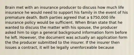 Brain met with an insurance producer to discuss how much life insurance he would need to support his family in the event of his premature death. Both parties agreed that a 750,000 life insurance policy would be sufficient. When Brian state that he wanted to discuss the matter with his spouse, the producer asked him to sign a general background information form before he left. However, the document was actually an application form the the producer submitted to the insurer. If the insurer then issues a contract, it will be legally unenforceable because