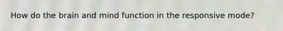 How do the brain and mind function in the responsive mode?