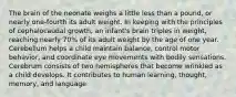 The brain of the neonate weighs a little less than a pound, or nearly one-fourth its adult weight. In keeping with the principles of cephalocaudal growth, an infant's brain triples in weight, reaching nearly 70% of its adult weight by the age of one year. Cerebellum helps a child maintain balance, control motor behavior, and coordinate eye movements with bodily sensations. Cerebrum consists of two hemispheres that become wrinkled as a child develops. It contributes to human learning, thought, memory, and language