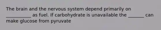 The brain and the nervous system depend primarily on ___________ as fuel. If carbohydrate is unavailable the _______ can make glucose from pyruvate