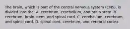 The brain, which is part of the central nervous system (CNS), is divided into the: A. cerebrum, cerebellum, and brain stem. B. cerebrum, brain stem, and spinal cord. C. cerebellum, cerebrum, and spinal cord. D. spinal cord, cerebrum, and cerebral cortex.