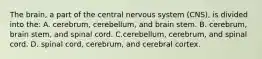 The brain, a part of the central nervous system (CNS), is divided into the: A. cerebrum, cerebellum, and brain stem. B. cerebrum, brain stem, and spinal cord. C.cerebellum, cerebrum, and spinal cord. D. spinal cord, cerebrum, and cerebral cortex.