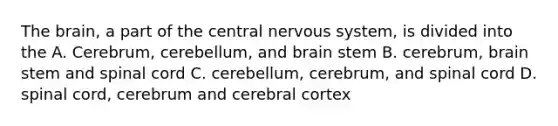 The brain, a part of the central nervous system, is divided into the A. Cerebrum, cerebellum, and brain stem B. cerebrum, brain stem and spinal cord C. cerebellum, cerebrum, and spinal cord D. spinal cord, cerebrum and cerebral cortex