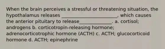 When <a href='https://www.questionai.com/knowledge/kLMtJeqKp6-the-brain' class='anchor-knowledge'>the brain</a> perceives a stressful or threatening situation, the hypothalamus releases ________________________, which causes the anterior pituitary to release______________. a. cortisol; androgens b. corticotropin-releasing hormone; adrenocorticotrophic hormone (ACTH) c. ACTH; glucocorticoid hormone d. ACTH; epinephrine