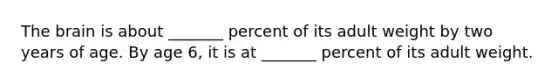 The brain is about _______ percent of its adult weight by two years of age. By age 6, it is at _______ percent of its adult weight.