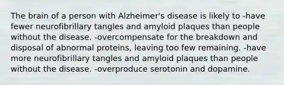 The brain of a person with Alzheimer's disease is likely to -have fewer neurofibrillary tangles and amyloid plaques than people without the disease. -overcompensate for the breakdown and disposal of abnormal proteins, leaving too few remaining. -have more neurofibrillary tangles and amyloid plaques than people without the disease. -overproduce serotonin and dopamine.