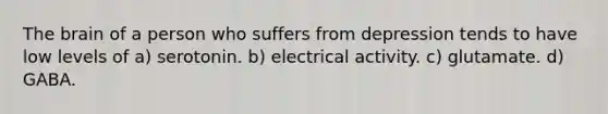 The brain of a person who suffers from depression tends to have low levels of a) serotonin. b) electrical activity. c) glutamate. d) GABA.