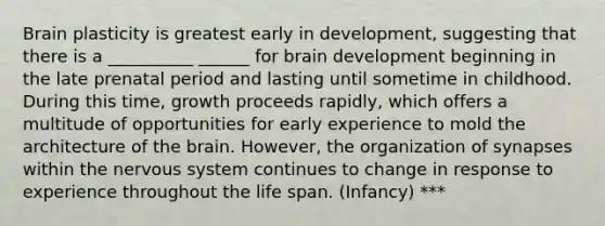 Brain plasticity is greatest early in development, suggesting that there is a __________ ______ for brain development beginning in the late prenatal period and lasting until sometime in childhood. During this time, growth proceeds rapidly, which offers a multitude of opportunities for early experience to mold the architecture of the brain. However, the organization of synapses within the nervous system continues to change in response to experience throughout the life span. (Infancy) ***