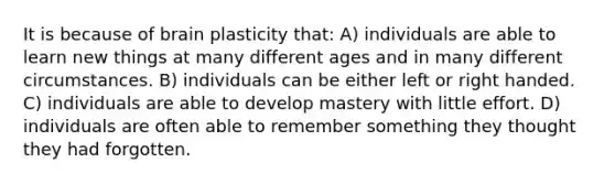 It is because of brain plasticity that: A) individuals are able to learn new things at many different ages and in many different circumstances. B) individuals can be either left or right handed. C) individuals are able to develop mastery with little effort. D) individuals are often able to remember something they thought they had forgotten.