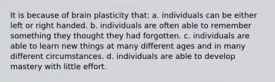 It is because of brain plasticity that: a. individuals can be either left or right handed. b. individuals are often able to remember something they thought they had forgotten. c. individuals are able to learn new things at many different ages and in many different circumstances. d. individuals are able to develop mastery with little effort.