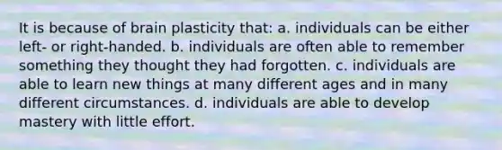 It is because of brain plasticity that: a. individuals can be either left- or right-handed. b. individuals are often able to remember something they thought they had forgotten. c. individuals are able to learn new things at many different ages and in many different circumstances. d. individuals are able to develop mastery with little effort.