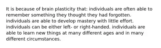 It is because of brain plasticity that: individuals are often able to remember something they thought they had forgotten. individuals are able to develop mastery with little effort. individuals can be either left- or right-handed. individuals are able to learn new things at many different ages and in many different circumstances.