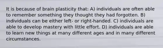 It is because of brain plasticity that: A) individuals are often able to remember something they thought they had forgotten. B) individuals can be either left- or right-handed. C) individuals are able to develop mastery with little effort. D) individuals are able to learn new things at many different ages and in many different circumstances.