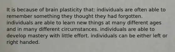 It is because of brain plasticity that: individuals are often able to remember something they thought they had forgotten. individuals are able to learn new things at many different ages and in many different circumstances. individuals are able to develop mastery with little effort. individuals can be either left or right handed.