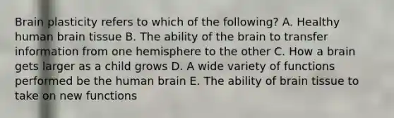 Brain plasticity refers to which of the following? A. Healthy human brain tissue B. The ability of the brain to transfer information from one hemisphere to the other C. How a brain gets larger as a child grows D. A wide variety of functions performed be the human brain E. The ability of brain tissue to take on new functions