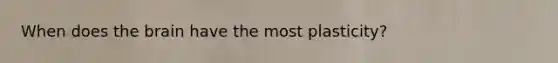 When does the brain have the most plasticity?