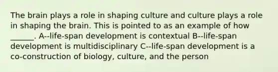 The brain plays a role in shaping culture and culture plays a role in shaping the brain. This is pointed to as an example of how ______. A--life-span development is contextual B--life-span development is multidisciplinary C--life-span development is a co-construction of biology, culture, and the person