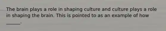 <a href='https://www.questionai.com/knowledge/kLMtJeqKp6-the-brain' class='anchor-knowledge'>the brain</a> plays a role in shaping culture and culture plays a role in shaping the brain. This is pointed to as an example of how ______.