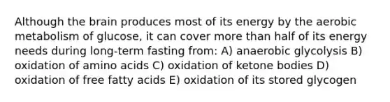 Although the brain produces most of its energy by the aerobic metabolism of glucose, it can cover more than half of its energy needs during long-term fasting from: A) anaerobic glycolysis B) oxidation of amino acids C) oxidation of ketone bodies D) oxidation of free fatty acids E) oxidation of its stored glycogen