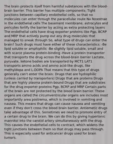 The brain protects itself from harmful substances with the blood-brain barrier. This barrier has multiple components: Tight junctions between capillary endothelial cells, so that no molecules can enter through the paracellular route No fenestrae in the endothelial cells The basement membrane, astrocytes and pericytes fortify the barrier by acting as extra protecting layers The endothelial cells have drug exporter proteins like Pgp, BCRP and MRP that actively pump out any drug molecules that managed to sneak through So, what type of drugs can enter the brain? Such drugs must have either of these characteristics: -Be lipid soluble or amphiphilic -Be slightly lipid soluble, small and with scarce plasma protein-binding -Have a protein transporter that transports the drug across the blood-brain barrier Lactate, pyruvate, ketone bodies are transported by MCT1 LAT1 transports amino acids and amino acid-like drugs, like methyldopa and L-DOPA That means that this type of drugs generally can't enter the brain: Drugs that are hydrophilic (unless carried by transporters) Drugs that are proteins Drugs that are highly plasma protein-bound Drugs that are substrates for the drug exporter proteins Pgp, BCRP and MRP Certain parts of the brain are not protected by the blood brain barrier. These organs are called the circumventricular organs are includes most importantly area postrema, which is involved in vomiting and nausea. This means that drugs can cause nausea and vomiting even if they don't cross the blood brain barrier. Antiemetic drugs take advantage of this. Sometimes we need to promote entry of a certain drug to the brain. We can do this by giving hypertonic mannitol into the carotid artery simultaneously with the drug. This causes the endothelial cells to contract, which widens the tight junctions between them so that drugs may pass through. This is especially used for anticancer drugs used for brain tumors.