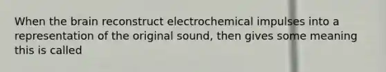 When the brain reconstruct electrochemical impulses into a representation of the original sound, then gives some meaning this is called