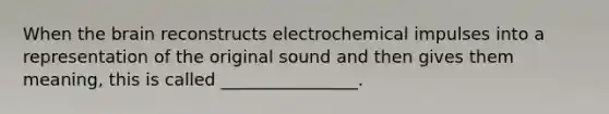 When the brain reconstructs electrochemical impulses into a representation of the original sound and then gives them meaning, this is called ________________.