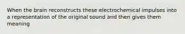 When the brain reconstructs these electrochemical impulses into a representation of the original sound and then gives them meaning