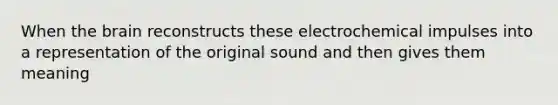 When the brain reconstructs these electrochemical impulses into a representation of the original sound and then gives them meaning