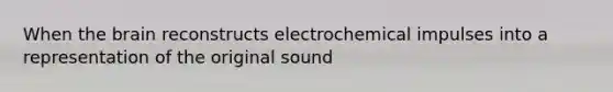 When the brain reconstructs electrochemical impulses into a representation of the original sound