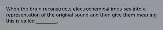 When the brain reconstructs electrochemical impulses into a representation of the original sound and then give them meaning this is called _________.