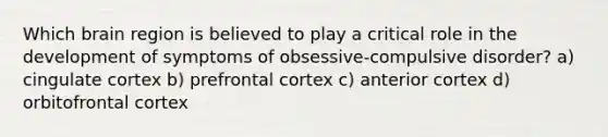 Which brain region is believed to play a critical role in the development of symptoms of obsessive-compulsive disorder? a) cingulate cortex b) prefrontal cortex c) anterior cortex d) orbitofrontal cortex