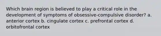 Which brain region is believed to play a critical role in the development of symptoms of obsessive-compulsive disorder? a. anterior cortex b. cingulate cortex c. prefrontal cortex d. orbitofrontal cortex