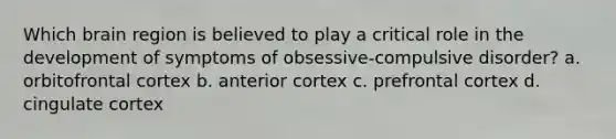 Which brain region is believed to play a critical role in the development of symptoms of obsessive-compulsive disorder? a. orbitofrontal cortex b. anterior cortex c. prefrontal cortex d. cingulate cortex