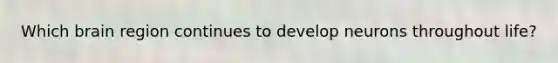 Which brain region continues to develop neurons throughout life?
