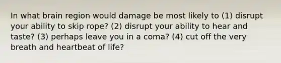 In what brain region would damage be most likely to (1) disrupt your ability to skip rope? (2) disrupt your ability to hear and taste? (3) perhaps leave you in a coma? (4) cut off the very breath and heartbeat of life?