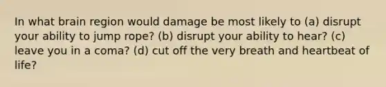 In what brain region would damage be most likely to (a) disrupt your ability to jump rope? (b) disrupt your ability to hear? (c) leave you in a coma? (d) cut off the very breath and heartbeat of life?