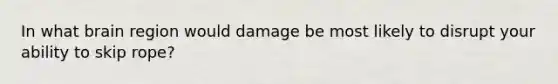 In what brain region would damage be most likely to disrupt your ability to skip rope?