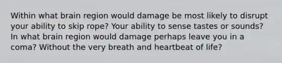 Within what brain region would damage be most likely to disrupt your ability to skip rope? Your ability to sense tastes or sounds? In what brain region would damage perhaps leave you in a coma? Without the very breath and heartbeat of life?