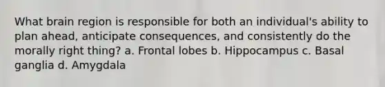 What brain region is responsible for both an individual's ability to plan ahead, anticipate consequences, and consistently do the morally right thing? a. Frontal lobes b. Hippocampus c. Basal ganglia d. Amygdala
